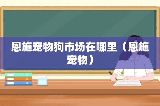 恩施宠物狗市场在哪里（恩施宠物）