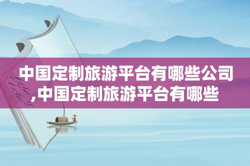 中国定制旅游平台有哪些公司,中国定制旅游平台有哪些