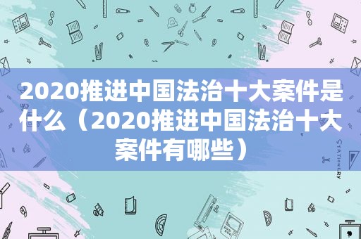 2020推进中国法治十大案件是什么（2020推进中国法治十大案件有哪些）