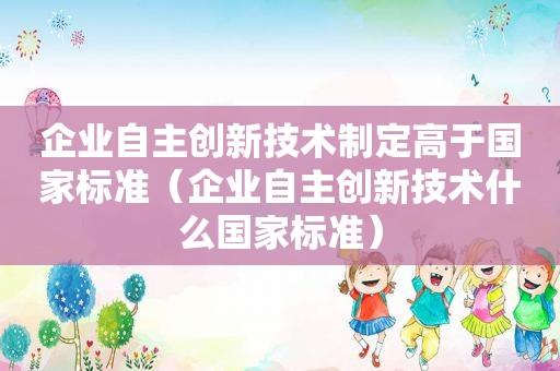 企业自主创新技术制定高于国家标准（企业自主创新技术什么国家标准）