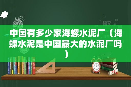 中国有多少家海螺水泥厂（海螺水泥是中国最大的水泥厂吗）