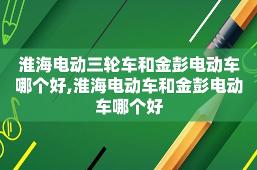 淮海电动三轮车和金彭电动车哪个好,淮海电动车和金彭电动车哪个好