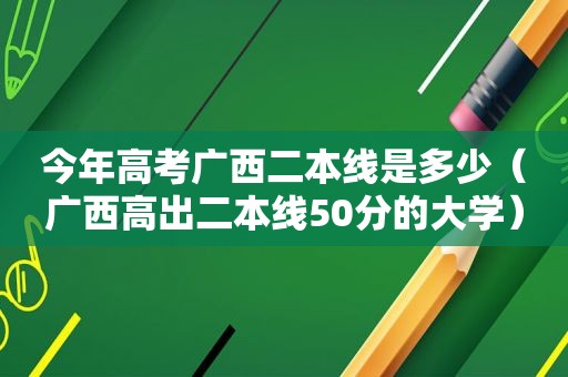 今年高考广西二本线是多少（广西高出二本线50分的大学）