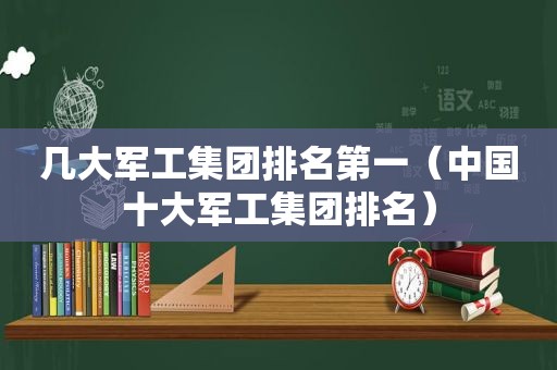 几大军工集团排名第一（中国十大军工集团排名）