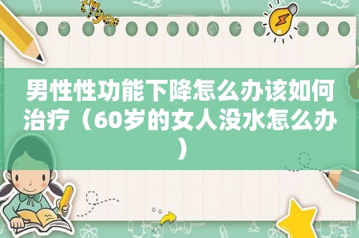 男性性功能下降怎么办该如何治疗（60岁的女人没水怎么办）