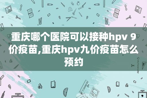 重庆哪个医院可以接种hpv 9价疫苗,重庆hpv九价疫苗怎么预约