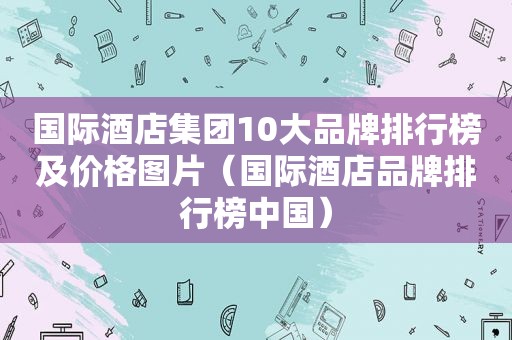 国际酒店集团10大品牌排行榜及价格图片（国际酒店品牌排行榜中国）