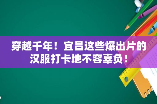 穿越千年！宜昌这些爆出片的汉服打卡地不容辜负！