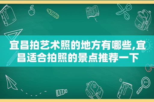 宜昌拍艺术照的地方有哪些,宜昌适合拍照的景点推荐一下