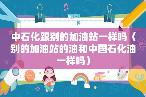 中石化跟别的加油站一样吗（别的加油站的油和中国石化油一样吗）