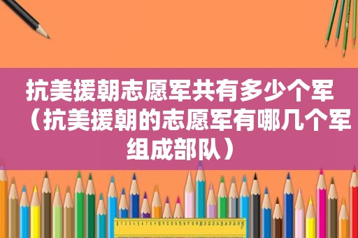 抗美援朝志愿军共有多少个军（抗美援朝的志愿军有哪几个军组成部队）