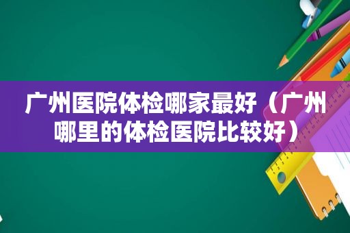 广州医院体检哪家最好（广州哪里的体检医院比较好）