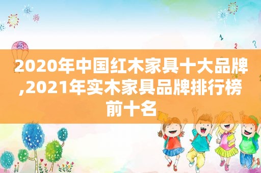 2020年中国红木家具十大品牌,2021年实木家具品牌排行榜前十名