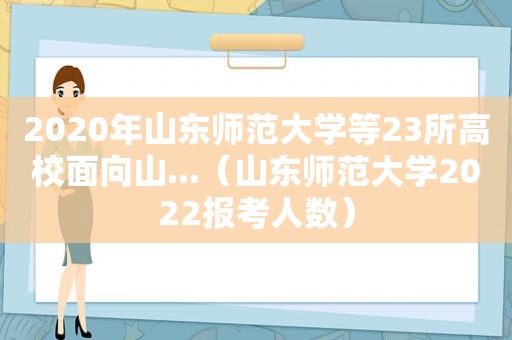 2020年山东师范大学等23所高校面向山...（山东师范大学2022报考人数）