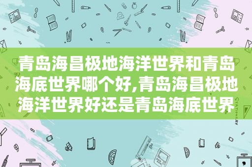 青岛海昌极地海洋世界和青岛海底世界哪个好,青岛海昌极地海洋世界好还是青岛海底世界