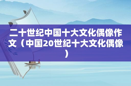 二十世纪中国十大文化偶像作文（中国20世纪十大文化偶像）