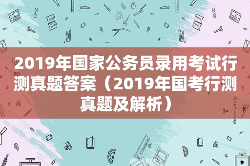 2019年国家公务员录用考试行测真题答案（2019年国考行测真题及解析）