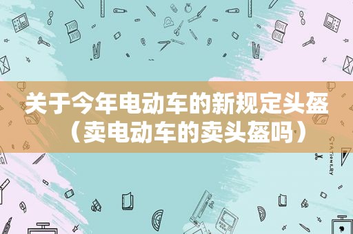 关于今年电动车的新规定头盔（卖电动车的卖头盔吗）