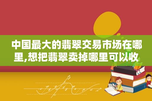 中国最大的翡翠交易市场在哪里,想把翡翠卖掉哪里可以收