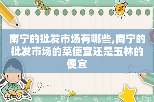 南宁的批发市场有哪些,南宁的批发市场的菜便宜还是玉林的便宜