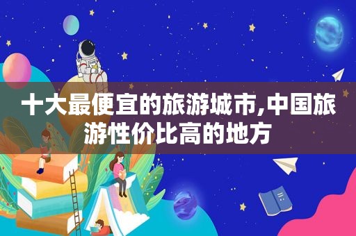 十大最便宜的旅游城市,中国旅游性价比高的地方