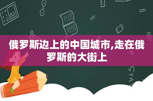 俄罗斯边上的中国城市,走在俄罗斯的大街上