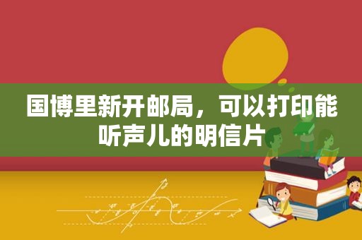 国博里新开邮局，可以打印能听声儿的明信片