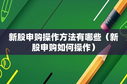 新股申购操作方法有哪些（新股申购如何操作）