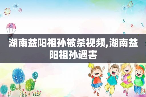 湖南益阳祖孙被杀视频,湖南益阳祖孙遇害