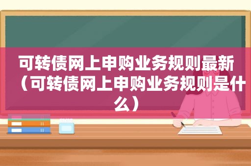 可转债网上申购业务规则最新（可转债网上申购业务规则是什么）