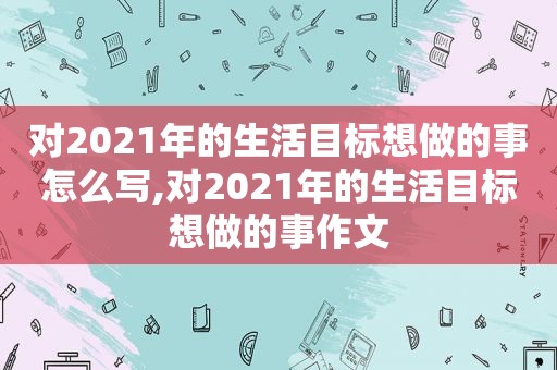 对2021年的生活目标想做的事怎么写,对2021年的生活目标想做的事作文