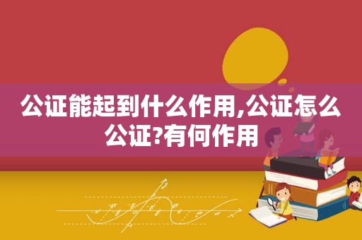 公证能起到什么作用,公证怎么公证?有何作用