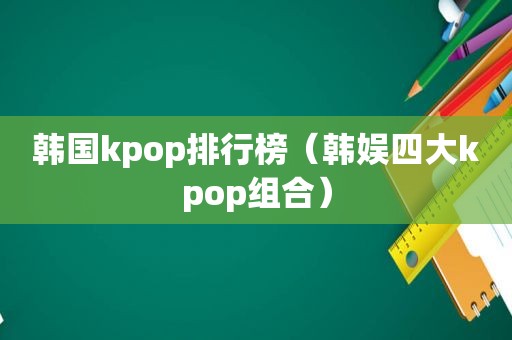 韩国kpop排行榜（韩娱四大kpop组合）