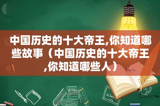 中国历史的十大帝王,你知道哪些故事（中国历史的十大帝王,你知道哪些人）