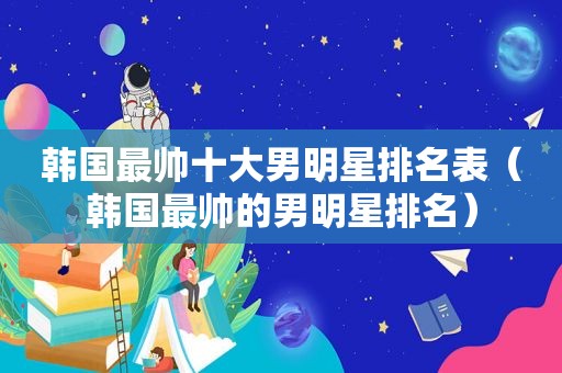 韩国最帅十大男明星排名表（韩国最帅的男明星排名）