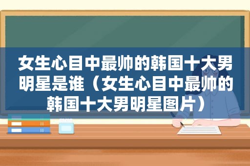 女生心目中最帅的韩国十大男明星是谁（女生心目中最帅的韩国十大男明星图片）