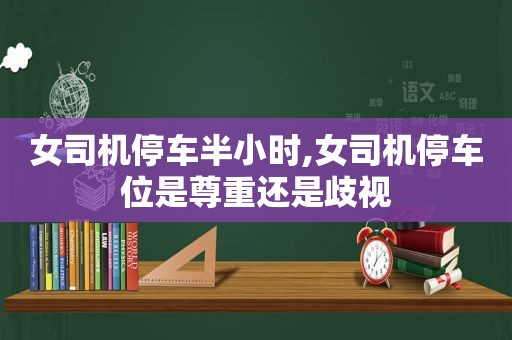 女司机停车半小时,女司机停车位是尊重还是歧视