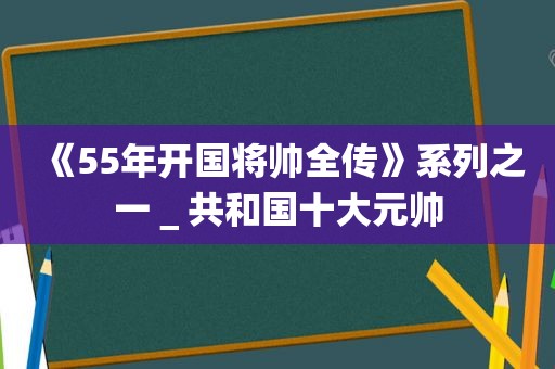 《55年开国将帅全传》系列之一＿共和国十大元帅