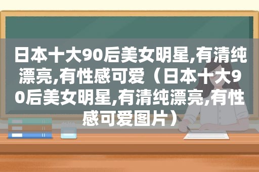 日本十大90后美女明星,有清纯漂亮,有性感可爱（日本十大90后美女明星,有清纯漂亮,有性感可爱图片）