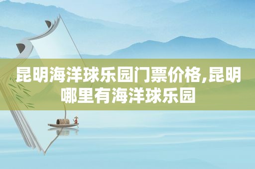 昆明海洋球乐园门票价格,昆明哪里有海洋球乐园