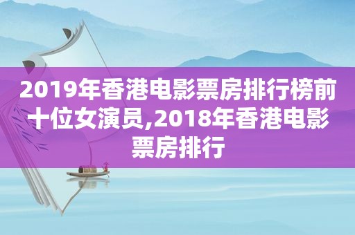 2019年香港电影票房排行榜前十位女演员,2018年香港电影票房排行