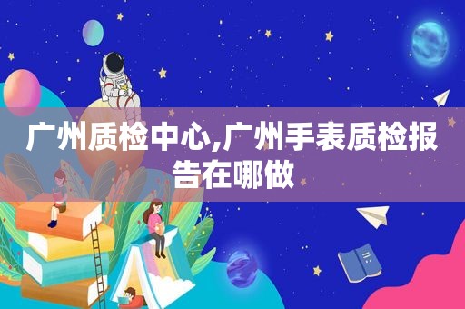 广州质检中心,广州手表质检报告在哪做