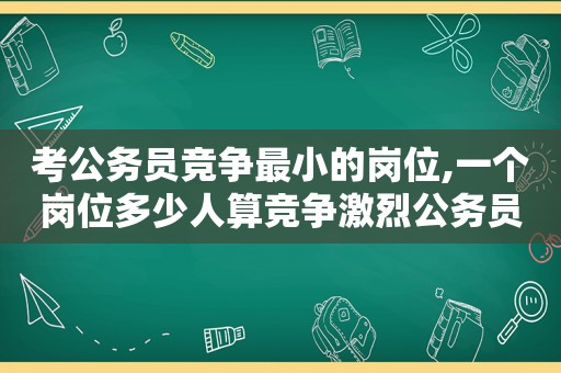 考公务员竞争最小的岗位,一个岗位多少人算竞争激烈公务员