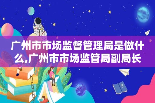 广州市市场监督管理局是做什么,广州市市场监管局副局长