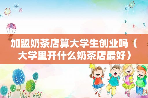 加盟奶茶店算大学生创业吗（大学里开什么奶茶店最好）