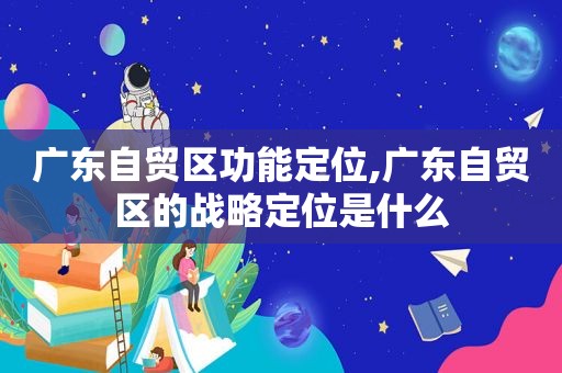 广东自贸区功能定位,广东自贸区的战略定位是什么