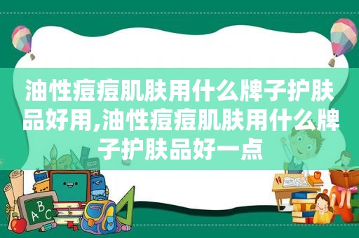 油性痘痘肌肤用什么牌子护肤品好用,油性痘痘肌肤用什么牌子护肤品好一点