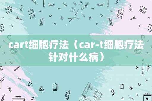 cart细胞疗法（car-t细胞疗法针对什么病）