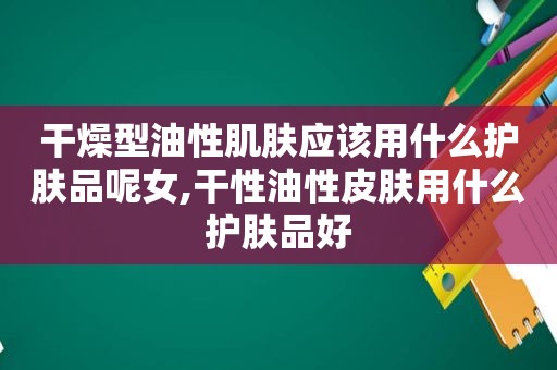 干燥型油性肌肤应该用什么护肤品呢女,干性油性皮肤用什么护肤品好