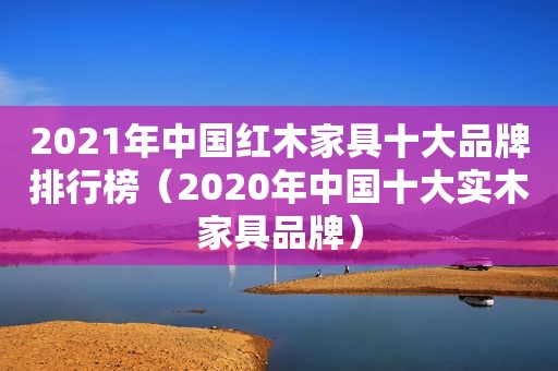 2021年中国红木家具十大品牌排行榜（2020年中国十大实木家具品牌）